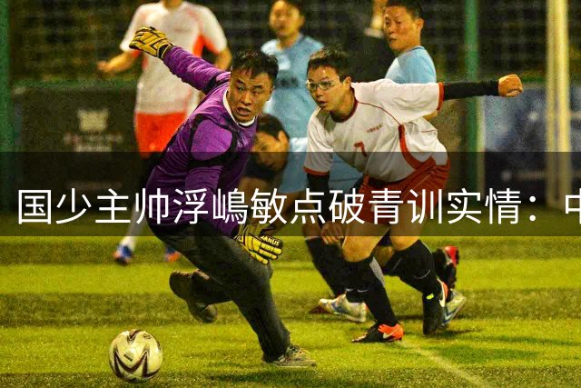 国少主帅浮嶋敏点破青训实情：中国球员天赋不差，差的是这个