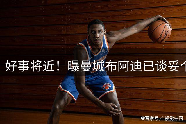 好事将近！曝曼城布阿迪已谈妥个人条款，罗德里距巴萨仅剩一步