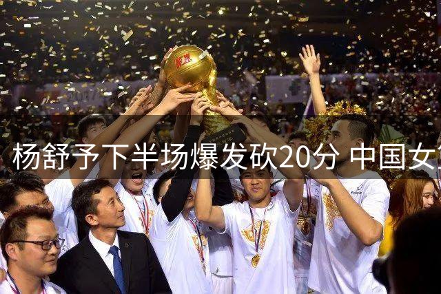 杨舒予下半场爆发砍20分 中国女篮虽败犹荣