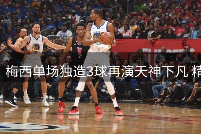 梅西单场独造3球再演天神下凡 精准数据揭示球王统治力
