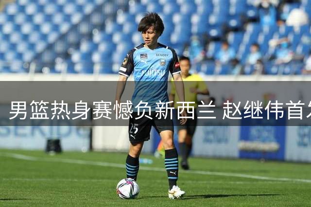 男篮热身赛憾负新西兰 赵继伟首发零分引关注