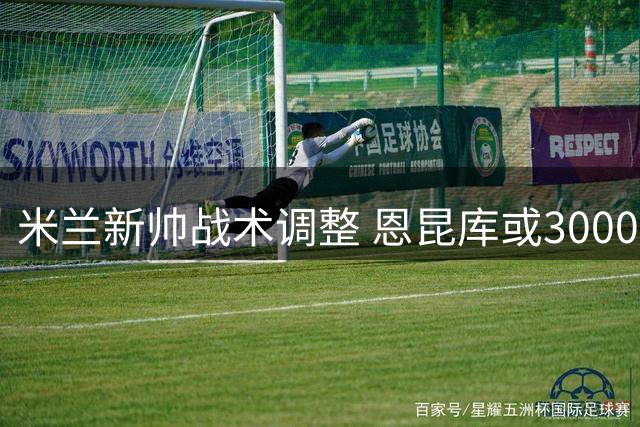 米兰新帅战术调整 恩昆库或3000万欧离队