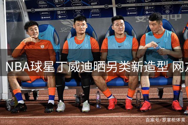 NBA球星丁威迪晒另类新造型 网友直呼太抽象认不出