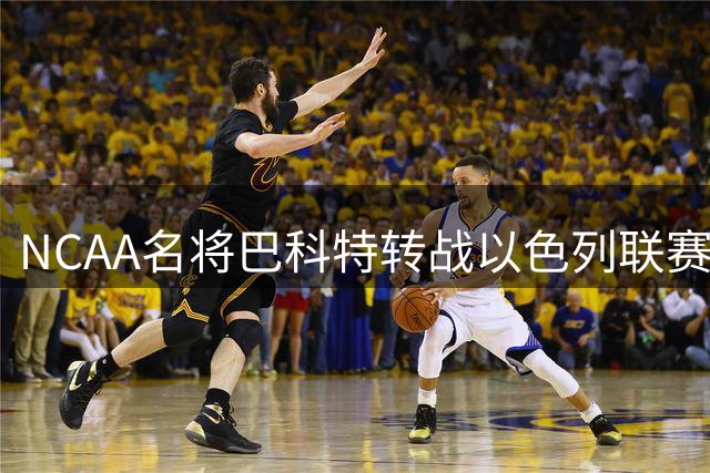 NCAA名将巴科特转战以色列联赛 欧洲生涯低开能否高走？